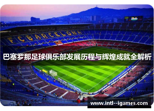 巴塞罗那足球俱乐部发展历程与辉煌成就全解析 巴塞罗那足球俱乐部发展历程与辉煌成就全解析