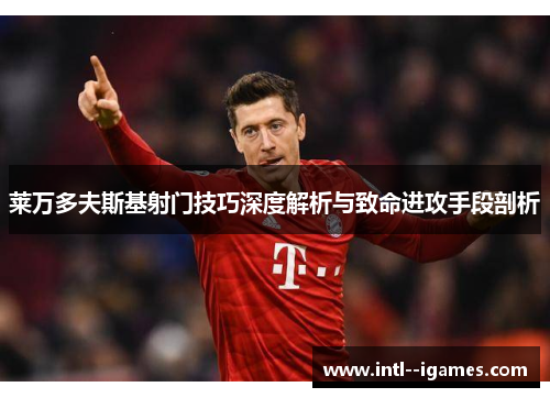 莱万多夫斯基射门技巧深度解析与致命进攻手段剖析