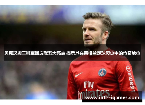 贝克汉姆三狮军团贡献五大亮点 揭示其在英格兰足球历史中的传奇地位