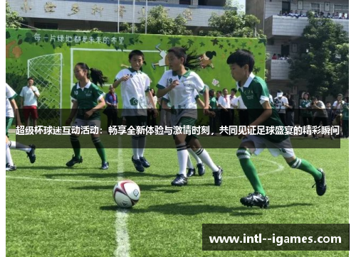 超级杯球迷互动活动：畅享全新体验与激情时刻，共同见证足球盛宴的精彩瞬间