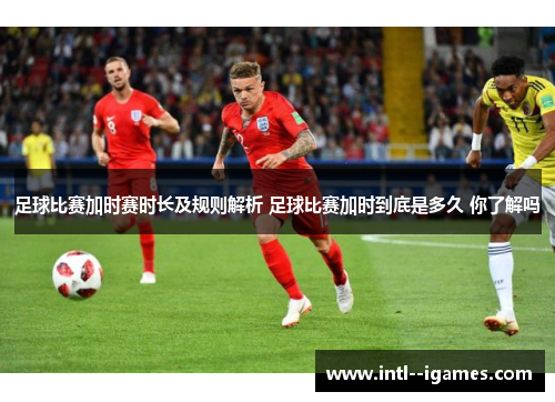 足球比赛加时赛时长及规则解析 足球比赛加时到底是多久 你了解吗