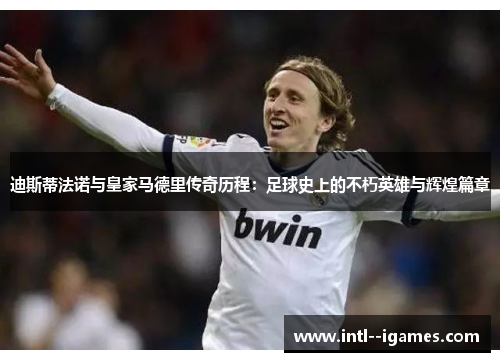 迪斯蒂法诺与皇家马德里传奇历程：足球史上的不朽英雄与辉煌篇章