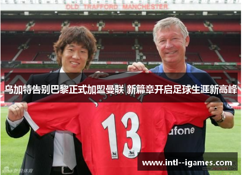 乌加特告别巴黎正式加盟曼联 新篇章开启足球生涯新高峰 乌加特告别巴黎正式加盟曼联 新篇章开启足球生涯新高峰