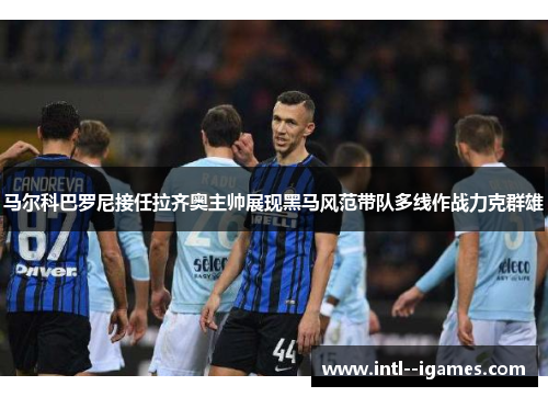 马尔科巴罗尼接任拉齐奥主帅展现黑马风范带队多线作战力克群雄