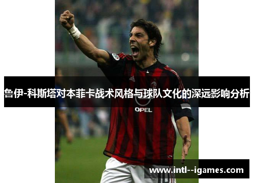 鲁伊-科斯塔对本菲卡战术风格与球队文化的深远影响分析