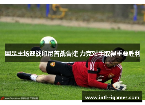 国足主场迎战印尼首战告捷 力克对手取得重要胜利